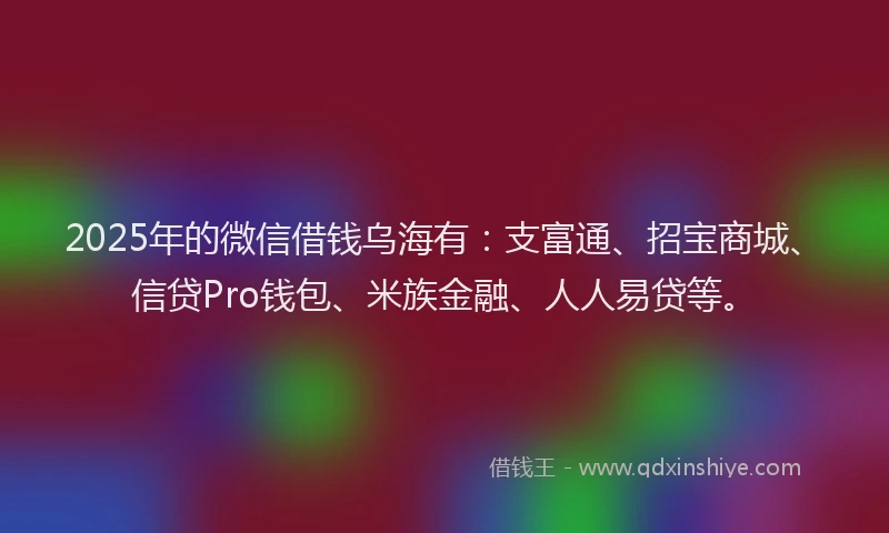 2025年的微信借钱乌海有：支富通、招宝商城、信贷Pro钱包、米族金融、人人易贷等。
