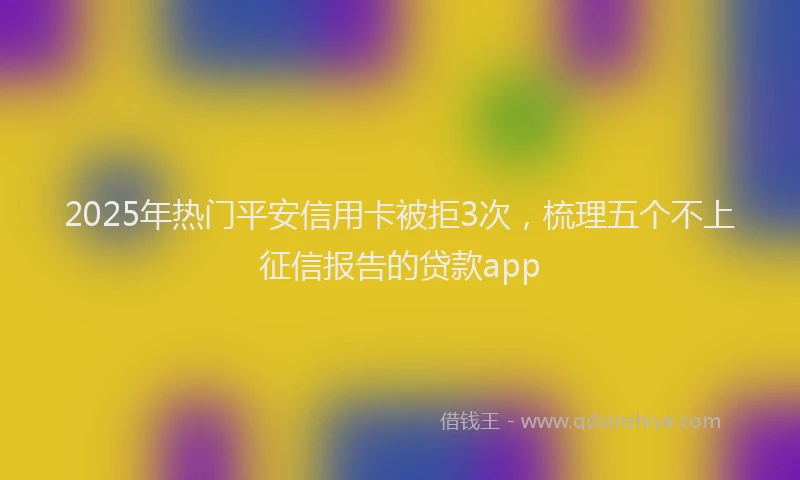 2025年热门平安信用卡被拒3次，梳理五个不上征信报告的贷款app