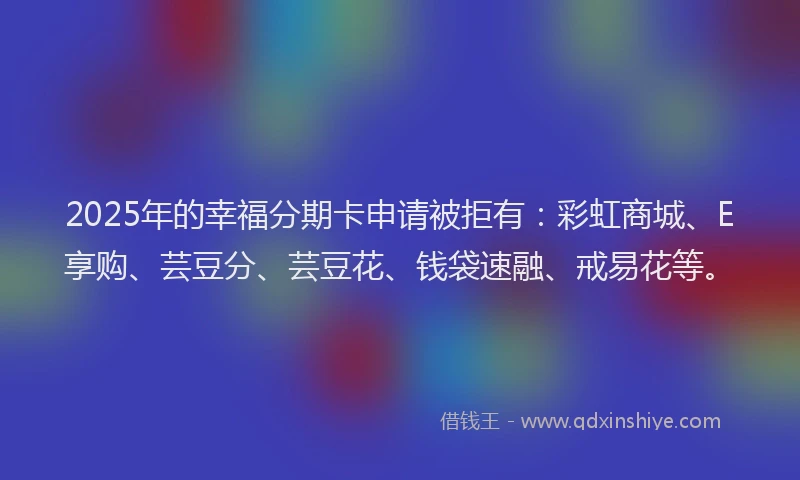 2025年的幸福分期卡申请被拒有：彩虹商城、E享购、芸豆分、芸豆花、钱袋速融、戒易花等。