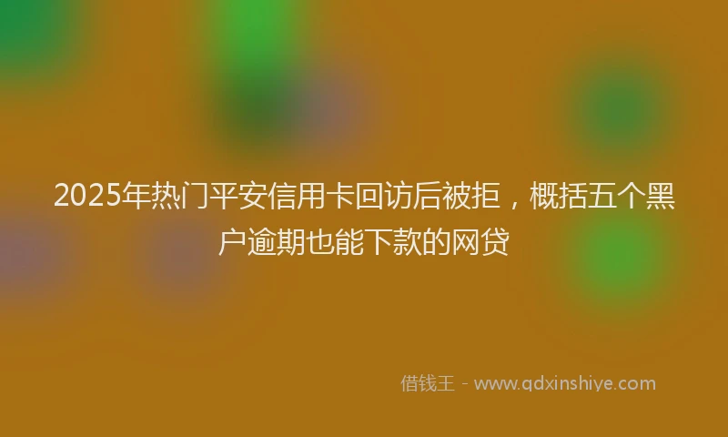 2025年热门平安信用卡回访后被拒,概括五个黑户逾期也能下款的网贷