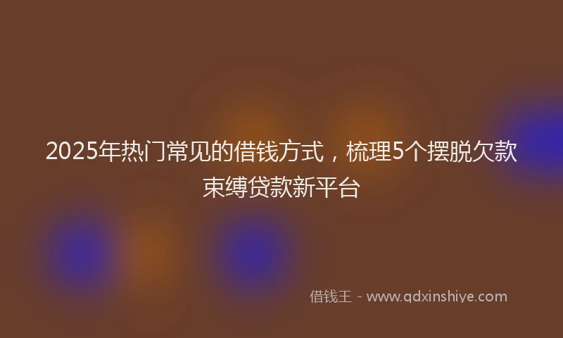 2025年热门常见的借钱方式，梳理5个摆脱欠款束缚贷款新平台
