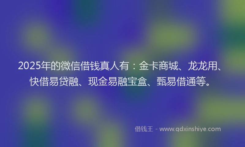 2025年的微信借钱真人有：金卡商城、龙龙用、快借易贷融、现金易融宝盒、甄易借通等。