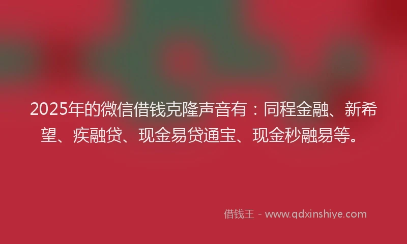 2025年的微信借钱克隆声音有：同程金融、新希望、疾融贷、现金易贷通宝、现金秒融易等。