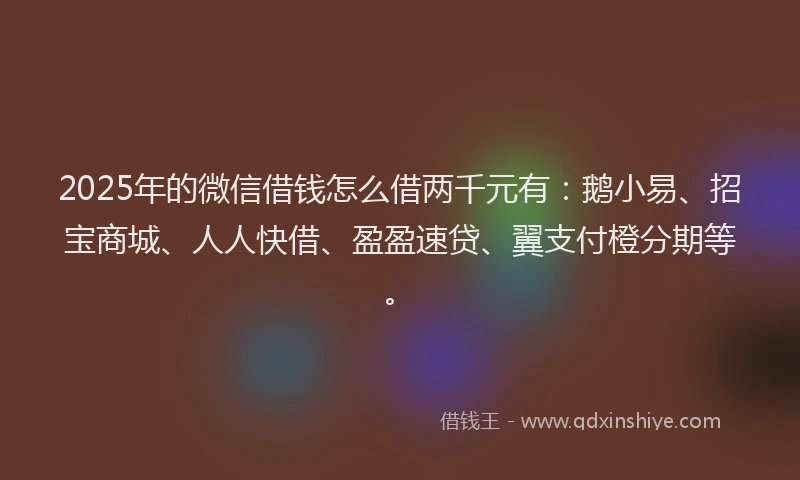 2025年的微信借钱怎么借两千元有：鹅小易、招宝商城、人人快借、盈盈速贷、翼支付橙分期等。