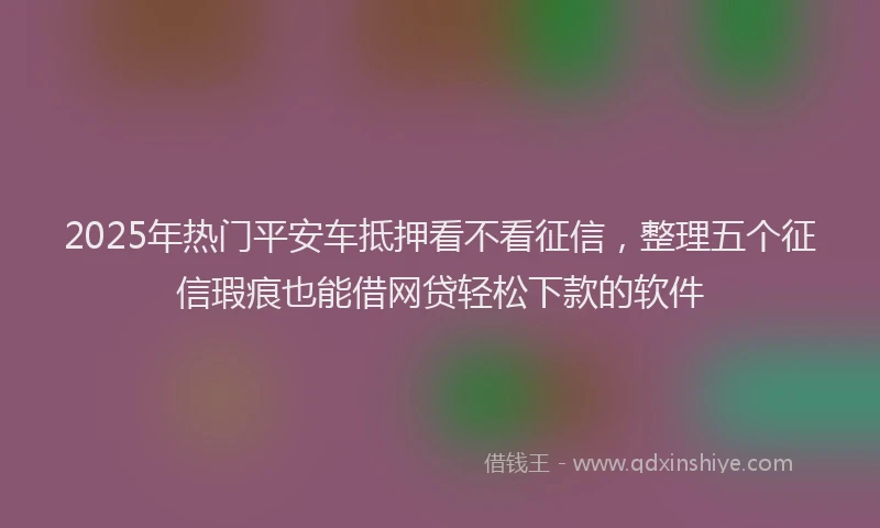 2025年热门平安车抵押看不看征信，整理五个征信瑕疵也能借网贷轻松下款的软件