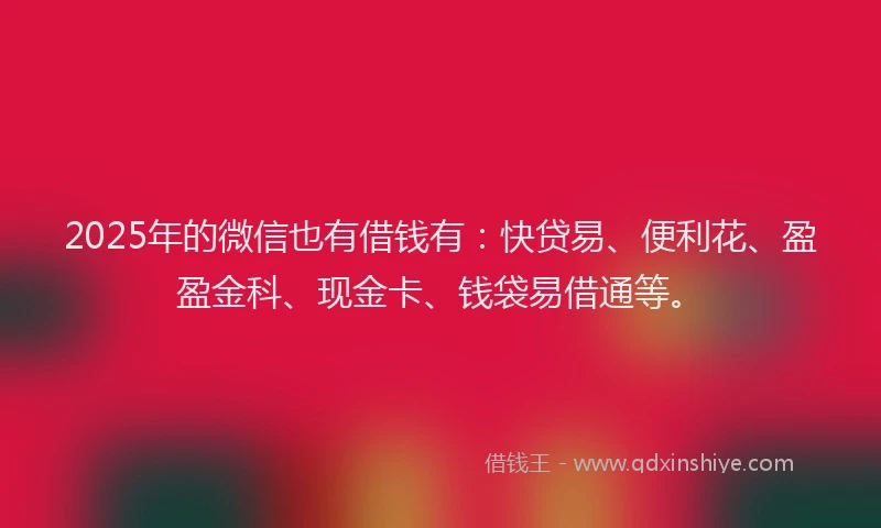 2025年的微信也有借钱有：快贷易、便利花、盈盈金科、现金卡、钱袋易借通等。