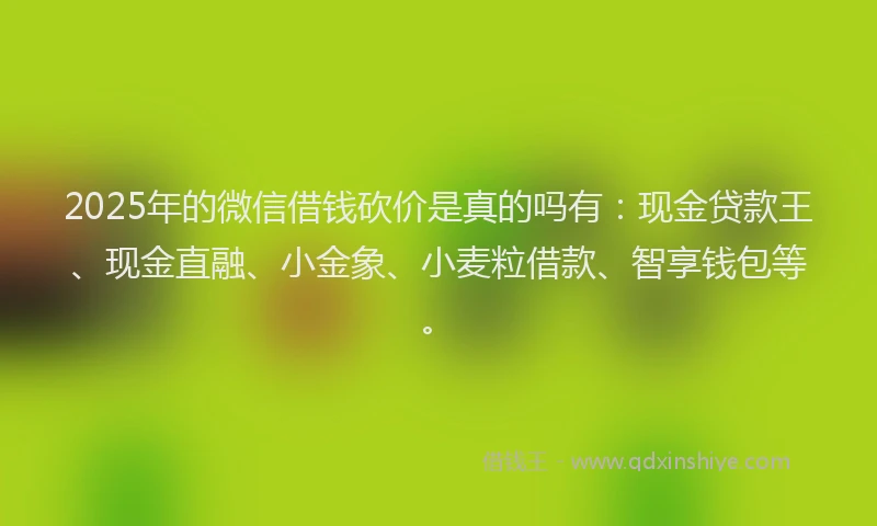2025年的微信借钱砍价是真的吗有：现金贷款王、现金直融、小金象、小麦粒借款、智享钱包等。