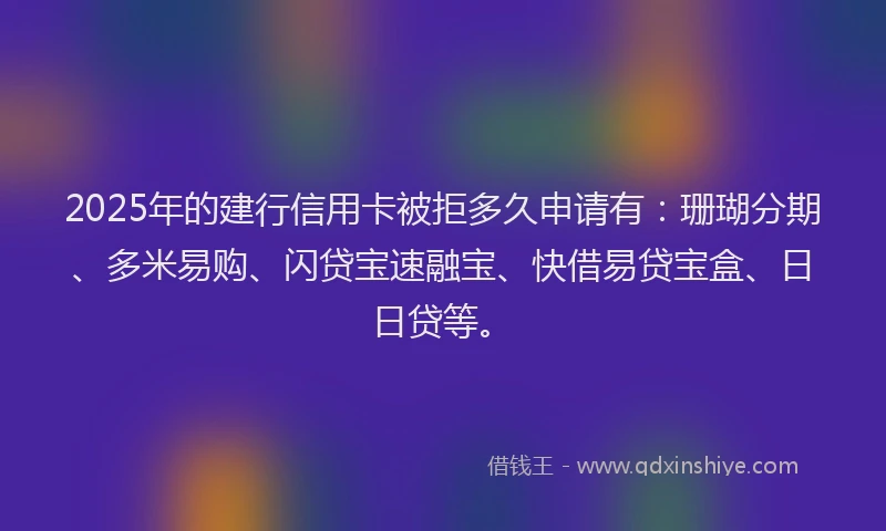 2025年的建行信用卡被拒多久申请有：珊瑚分期、多米易购、闪贷宝速融宝、快借易贷宝盒、日日贷等。