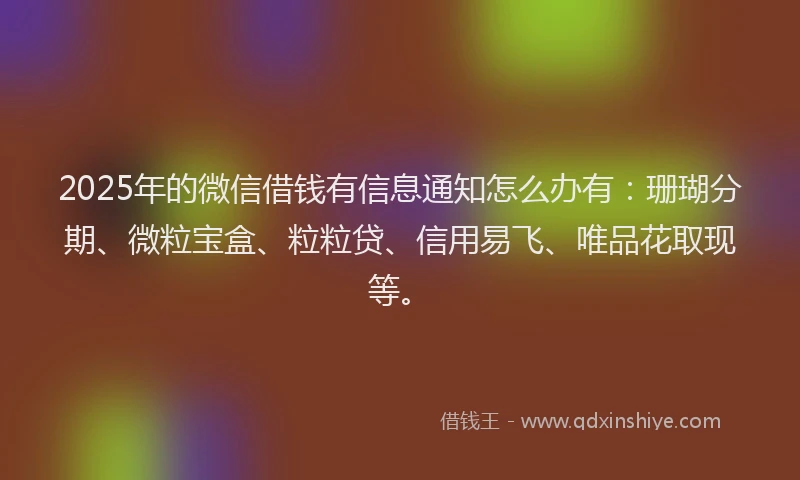 2025年的微信借钱有信息通知怎么办有：珊瑚分期、微粒宝盒、粒粒贷、信用易飞、唯品花取现等。