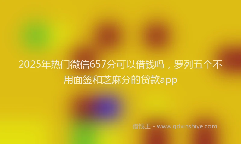 2025年热门微信657分可以借钱吗，罗列五个不用面签和芝麻分的贷款app