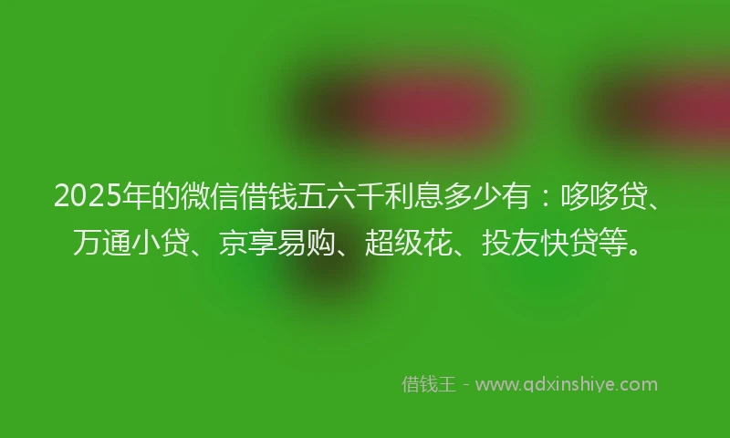 2025年的微信借钱五六千利息多少有：哆哆贷、万通小贷、京享易购、超级花、投友快贷等。