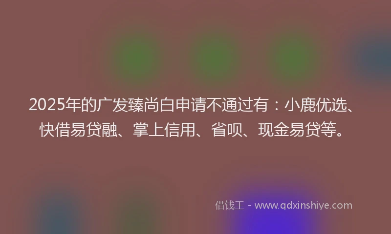 2025年的广发臻尚白申请不通过有：小鹿优选、快借易贷融、掌上信用、省呗、现金易贷等。