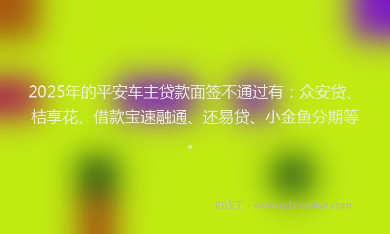 2025年的平安车主贷款面签不通过有：众安贷、桔享花、借款宝速融通、还易贷、小金鱼分期等。