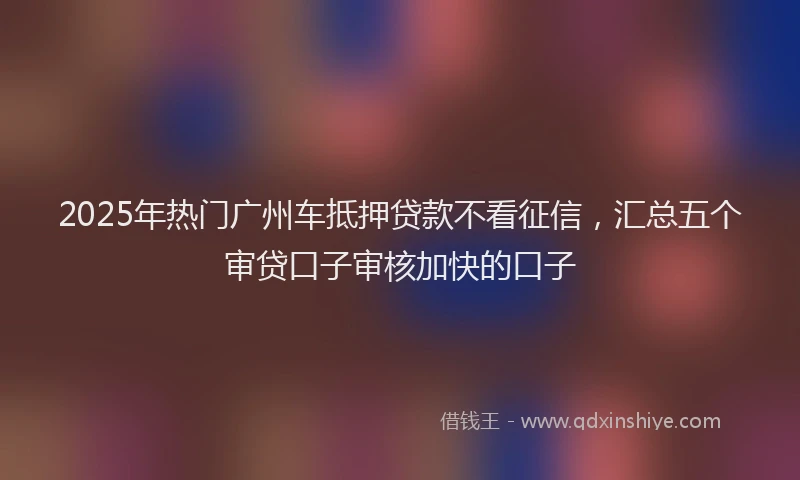 2025年热门广州车抵押贷款不看征信，汇总五个审贷口子审核加快的口子