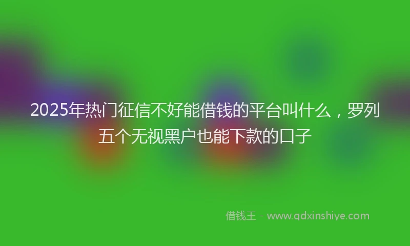 2025年热门征信不好能借钱的平台叫什么，罗列五个无视黑户也能下款的口子