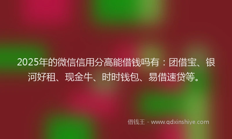 2025年的微信信用分高能借钱吗有：团借宝、银河好租、现金牛、时时钱包、易借速贷等。