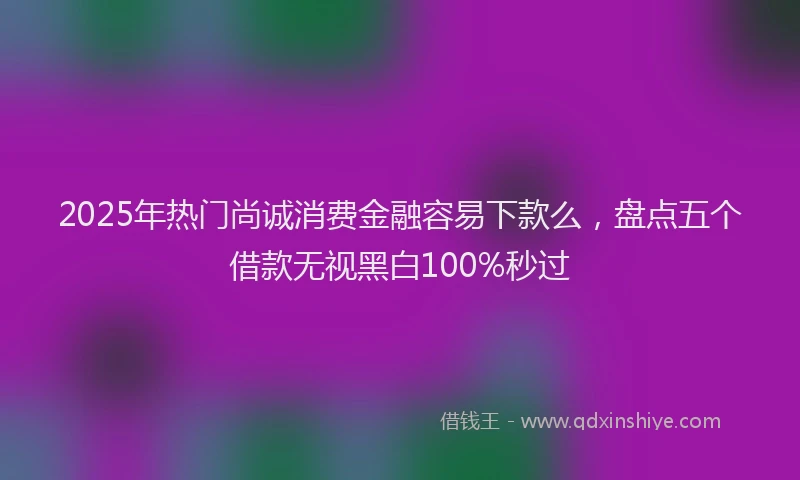 2025年热门尚诚消费金融容易下款么，盘点五个借款无视黑白100%秒过