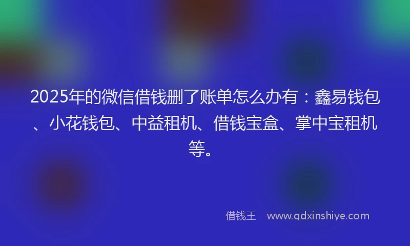 2025年的微信借钱删了账单怎么办有：鑫易钱包、小花钱包、中益租机、借钱宝盒、掌中宝租机等。