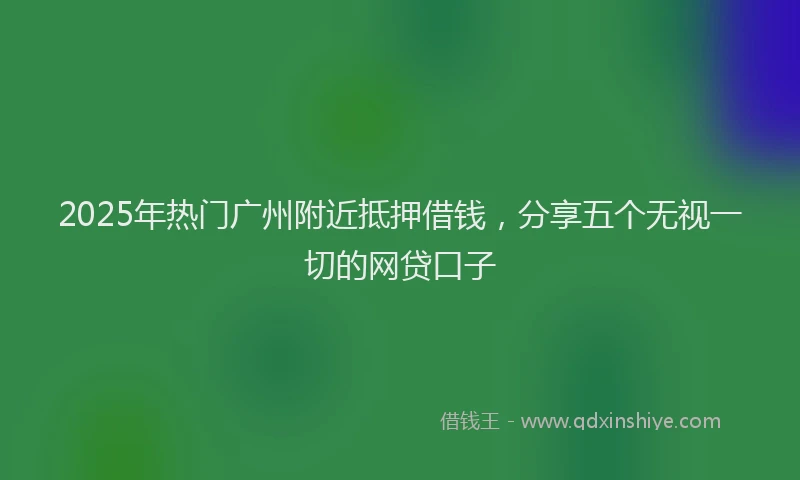 2025年热门广州附近抵押借钱，分享五个无视一切的网贷口子