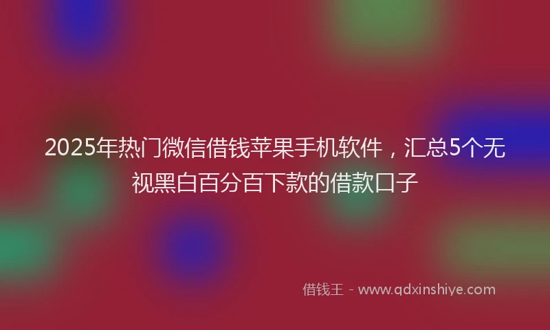 2025年热门微信借钱苹果手机软件，汇总5个无视黑白百分百下款的借款口子