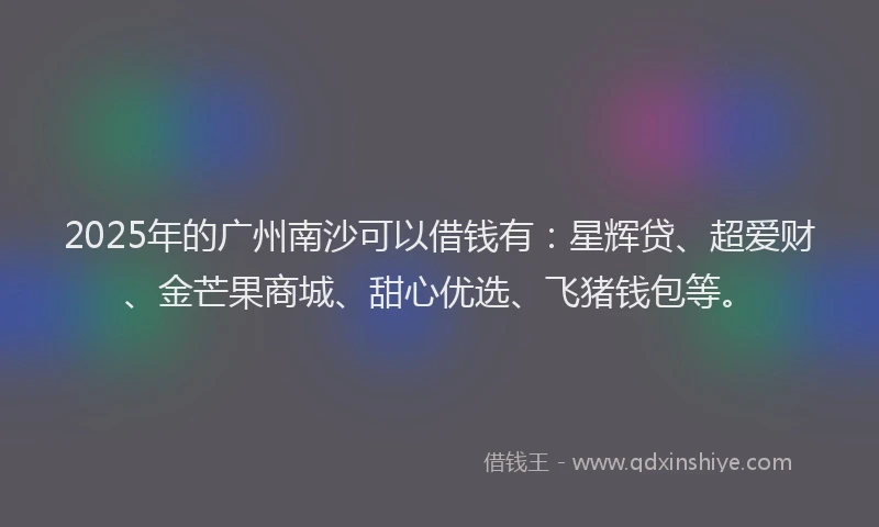 2025年的广州南沙可以借钱有：星辉贷、超爱财、金芒果商城、甜心优选、飞猪钱包等。
