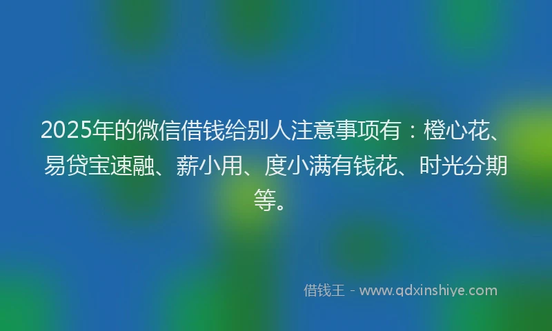 2025年的微信借钱给别人注意事项有：橙心花、易贷宝速融、薪小用、度小满有钱花、时光分期等。