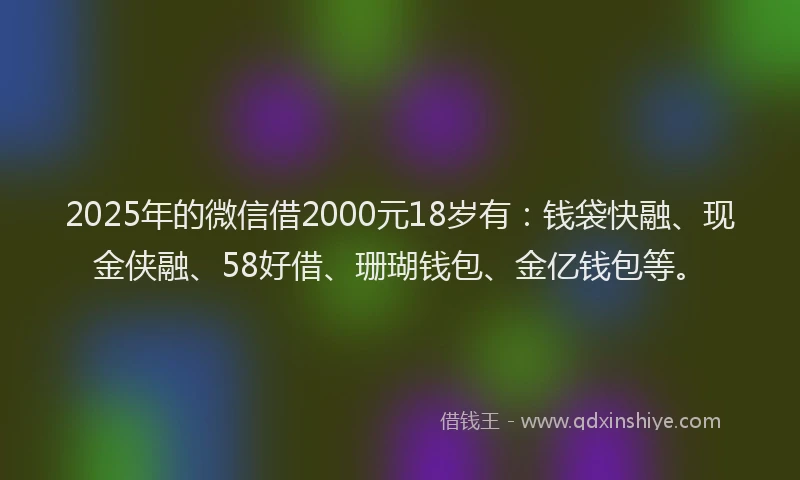 2025年的微信借2000元18岁有：钱袋快融、现金侠融、58好借、珊瑚钱包、金亿钱包等。