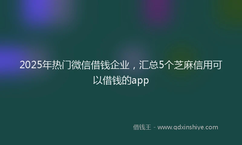 2025年热门微信借钱企业，汇总5个芝麻信用可以借钱的app