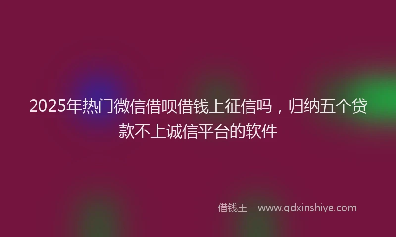 2025年热门微信借呗借钱上征信吗，归纳五个贷款不上诚信平台的软件