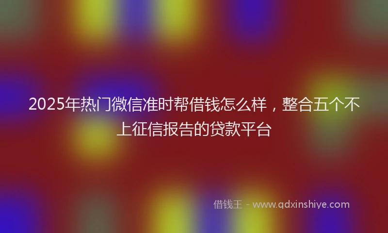 2025年热门微信准时帮借钱怎么样，整合五个不上征信报告的贷款平台