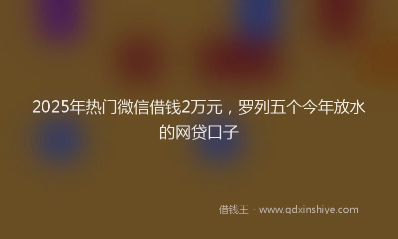 2025年热门微信借钱2万元，罗列五个今年放水的网贷口子