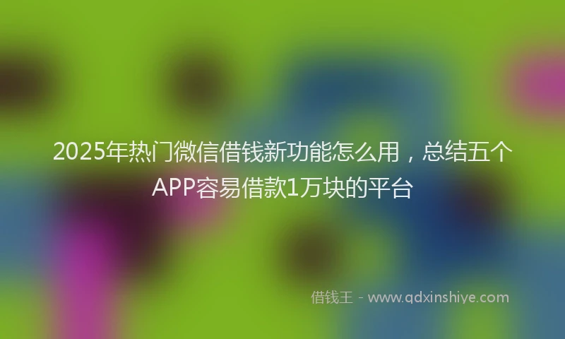 2025年热门微信借钱新功能怎么用，总结五个APP容易借款1万块的平台
