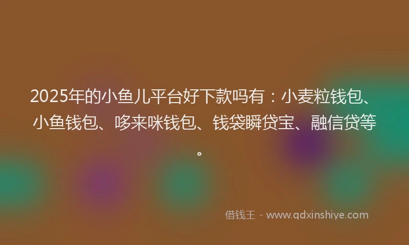 2025年的小鱼儿平台好下款吗有：小麦粒钱包、小鱼钱包、哆来咪钱包、钱袋瞬贷宝、融信贷等。