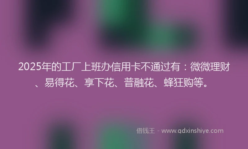 2025年的工厂上班办信用卡不通过有：微微理财、易得花、享下花、普融花、蜂狂购等。