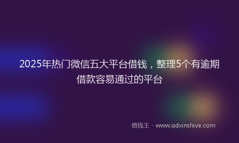 2025年热门微信五大平台借钱，整理5个有逾期借款容易通过的平台