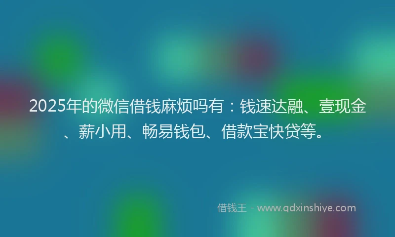 2025年的微信借钱麻烦吗有：钱速达融、壹现金、薪小用、畅易钱包、借款宝快贷等。