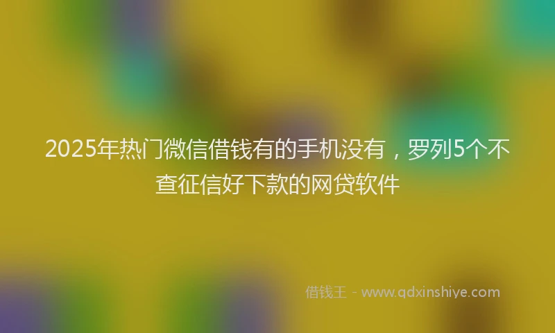 2025年热门微信借钱有的手机没有,罗列5个不查征信好下款的网贷软件