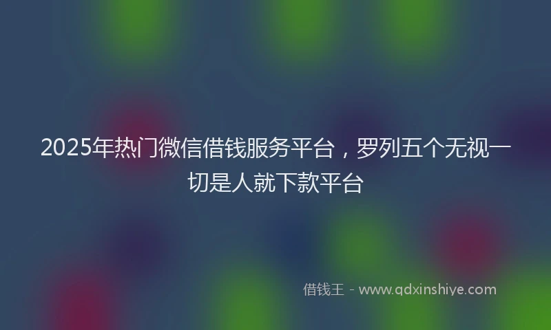 2025年热门微信借钱服务平台，罗列五个无视一切是人就下款平台