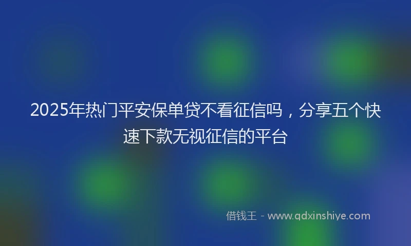 2025年热门平安保单贷不看征信吗，分享五个快速下款无视征信的平台