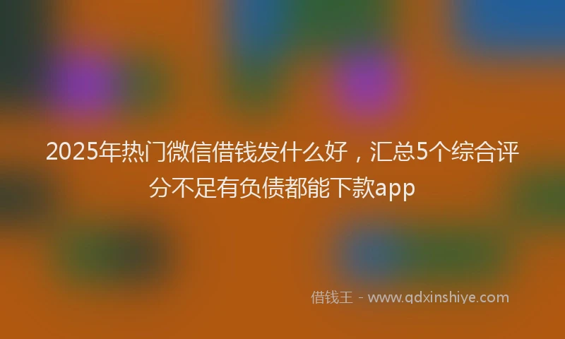 2025年热门微信借钱发什么好，汇总5个综合评分不足有负债都能下款app