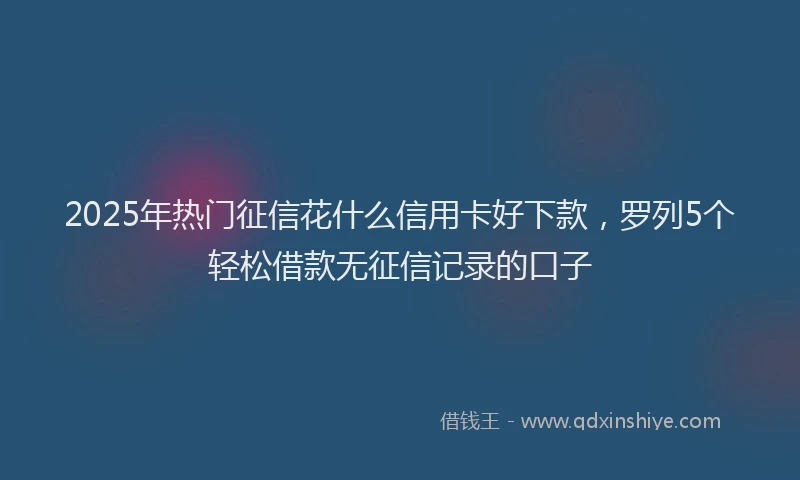 2025年热门征信花什么信用卡好下款，罗列5个轻松借款无征信记录的口子