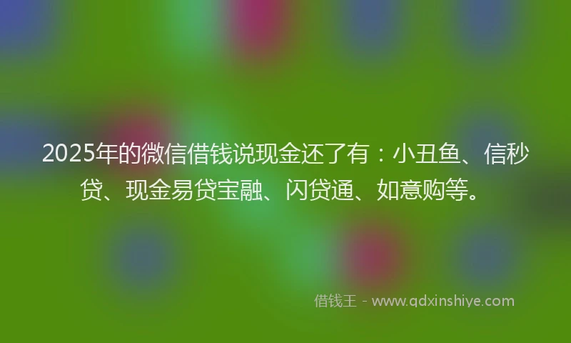 2025年的微信借钱说现金还了有：小丑鱼、信秒贷、现金易贷宝融、闪贷通、如意购等。