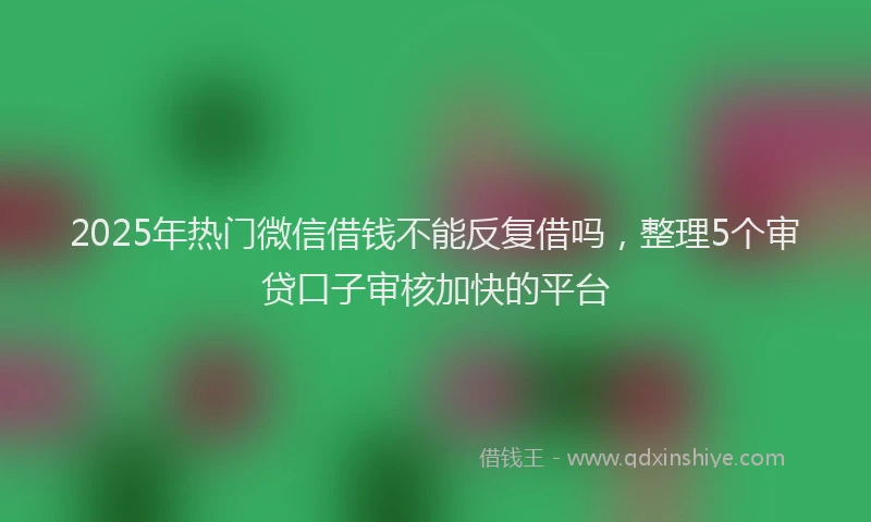2025年热门微信借钱不能反复借吗，整理5个审贷口子审核加快的平台