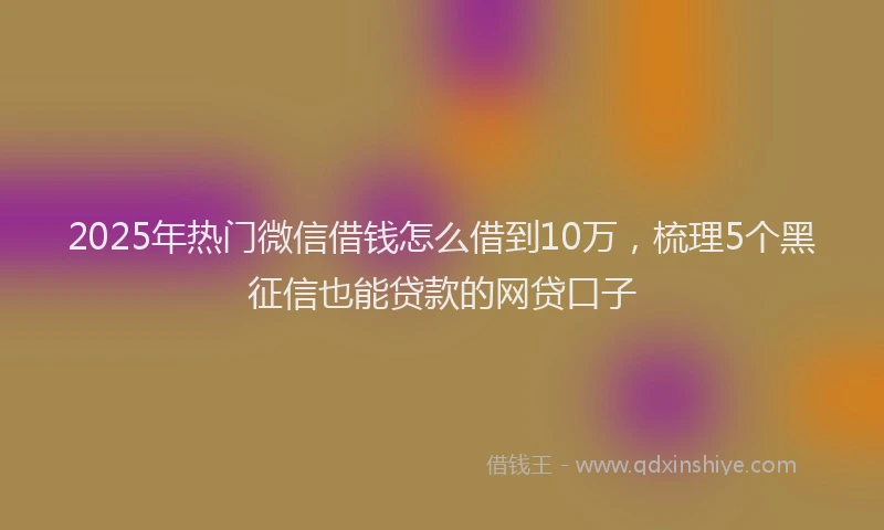 2025年热门微信借钱怎么借到10万，梳理5个黑征信也能贷款的网贷口子