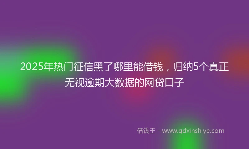 2025年热门征信黑了哪里能借钱，归纳5个真正无视逾期大数据的网贷口子