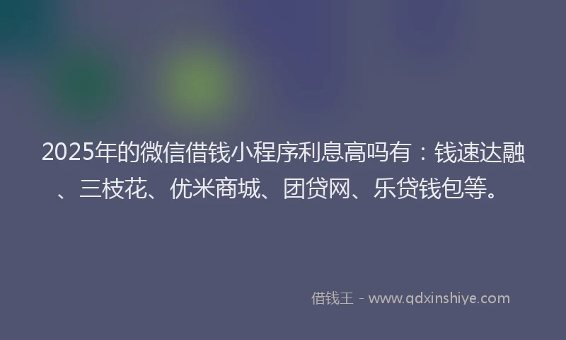 2025年的微信借钱小程序利息高吗有：钱速达融、三枝花、优米商城、团贷网、乐贷钱包等。