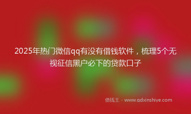 2025年热门微信qq有没有借钱软件，梳理5个无视征信黑户必下的贷款口子
