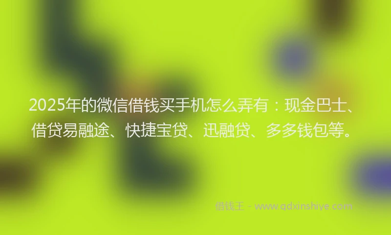 2025年的微信借钱买手机怎么弄有：现金巴士、借贷易融途、快捷宝贷、迅融贷、多多钱包等。