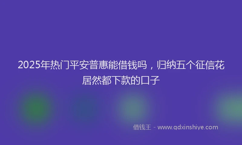 2025年热门平安普惠能借钱吗，归纳五个征信花居然都下款的口子
