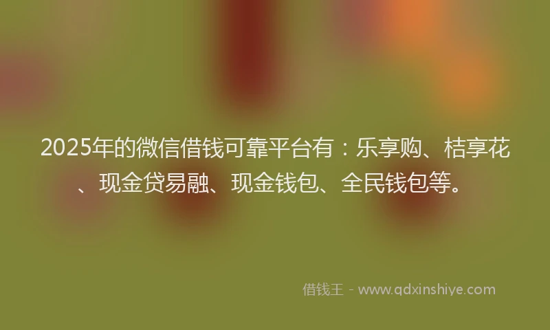 2025年的微信借钱可靠平台有：乐享购、桔享花、现金贷易融、现金钱包、全民钱包等。